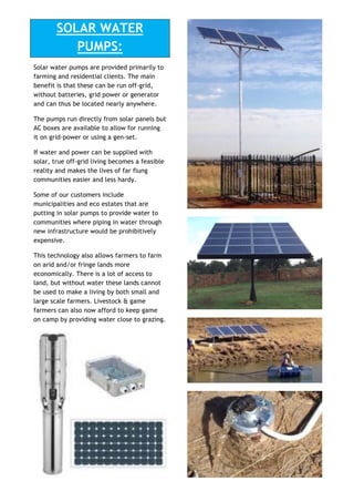 SOLAR WATER
PUMPS:
Solar water pumps are provided primarily to
farming and residential clients. The main
benefit is that these can be run off-grid,
without batteries, grid power or generator
and can thus be located nearly anywhere.
The pumps run directly from solar panels but
AC boxes are available to allow for running
it on grid-power or using a gen-set.
If water and power can be supplied with
solar, true off-grid living becomes a feasible
reality and makes the lives of far flung
communities easier and less hardy.
Some of our customers include
municipalities and eco estates that are
putting in solar pumps to provide water to
communities where piping in water through
new infrastructure would be prohibitively
expensive.
This technology also allows farmers to farm
on arid and/or fringe lands more
economically. There is a lot of access to
land, but without water these lands cannot
be used to make a living by both small and
large scale farmers. Livestock & game
farmers can also now afford to keep game
on camp by providing water close to grazing.
 