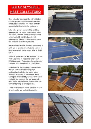 SOLAR GEYSERS &
HEAT COLLECTORS:
Heat collector panels can be retrofitted on
existing geysers to minimize replacement
cost but still generate hot water for both
residential and commercial customers.
Solar tube geysers come in high and low
pressure and can either be complete units
(with tank, stand & tubes) or retrofit units
(with manifold, stand & tubes). High
pressure can take up to 6 bar pressure and
low pressure up to 1 bar pressure.
Warm water is always available by utilizing a
grid, gas or generator backup and a timer or
heat sensing unit like a geyser wise or Bosch
gas kit.
A typical geyser with a 3kW element can use
over 4300 units of electricity (more that
R7000) per year. This makes the payback on
a system like this as short as 2 to 3 years.
In commercial installations a large volume
storage tank is utilized with pumps
continually circulating the warm water
through the system to ensure that water
wastage is minimized by having warm water
available the moment the tap is opened.
Heat losses are minimized by insulating the
tanks and piping as far as possible.
These heat collector panels can also be used
to heat pools, spa pools and Jacuzzis.
 