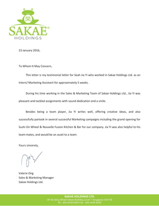 23 January 2016,
To Whom It May Concern,
This letter is my testimonial letter for Seah Jia Yi who worked in Sakae Holdings Ltd. as an
Intern/ Marketing Assistant for approximately 5 weeks.
During his time working in the Sales & Marketing Team of Sakae Holdings Ltd., Jia Yi was
pleasant and tackled assignments with sound dedication and a smile.
Besides being a team player, Jia Yi writes well, offering creative ideas, and also
successfully partook in several successful Marketing campaigns including the grand opening for
Sushi On Wheel & Nouvelle Fusion Kitchen & Bar for our company. Jia Yi was also helpful to his
team mates, and would be an asset to a team.
Yours sincerely,
Valerie Ong
Sales & Marketing Manager
Sakae Holdings Ltd.
 