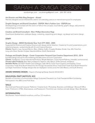 Art Director and Web Blog Designer - Alcatel
Planned, designed and art directed the creation of a web blog used as an internal training tool for employees.
Graphic Designer and Brand Consultant - OSPOP: Men’s Fashion Line - OSPOP.com
Developed logo and worked with the owner on fashion line concepts, visual identity, graphic design, web presence
and packaging concepts.
Creative and Brand Consultant - Marc Phillips Decorative Rugs
Visual brand development, catalogue design, marketing, copywriting, print design, rug design and interior design.
STAFF
Graphic Design - BBDO Worldwide New York CITY 2003 - 2005
Supported Art Directors and Creative Directors with design and art direction. Created art for pitch presentations, print
advertising layouts, worked directly with Art and Creative Directors.
Clients: PepsiCo, Lays, General Electric, Mars, Gillette, FedEx, Cingular Wireless, Etrade, Visa, AIG, Pizza Hut,
Long John Silver, Daimler Chrylser, GlaxoSmithKline, Oral B, Rembrandt.
Package and Graphic Design - Conair Corporation Personal Care Creative Department 2010 - 2014
Provided design services for the marketing and sales teams of Conair Corporation.
Clients: TravelSmart, Conair International Products, Weight Watchers, Conair Home/Pollonex, Interplak, Lectronicsmart,
Private Label Products: Bed, Bath and Beyond, Sephora, Ulta, Macy’s, Dollar General, and Nexus
Notable Works: 2012/2013 Health Care Catalogue, Style 360 by Conair Event Graphics and Displays, Conair
Corporation Trade Show Booth Artwork for the Chicago Housewares Show, Travel Smart Trade Show Booth Artwork for
Las Vegas Travel Show, Package designs that are displayed in stores across the USA, Mexico, and South America.
AWARD WINNING DESIGN - Hispanic (Packaging) Design Awards GDUSA 2013.
EDUCATION: PRATT INSTITUTE, NYC
Bachelor of Fine Arts in Communication Design Graduated Presidents List, Pratt Presidential Merit Scholarship
Participated in the 2003 Juried Pratt Show
SKILLS
Macintosh and Personal Computer Platforms / Creative Suite / Photoshop, Illustrator, and InDesign / Microsoft Office
Suite / Proficient in HTML, Dreamweaver, and Powerpoint / Front-End user interface and web design / Basic Wordpress
DETERMINATION
Avid Runner: I have finished 6 marathons, and four 1/2 marathons.
s a r a h s m i g a . c o m - s a r a h s m i g a @ g m a i l . c o m - 2 0 3 9 9 7 6 5 7 6
SARAH A SMIGA DESIGN
 