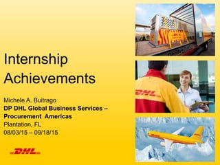 Internship
Achievements
Michele A. Buitrago
DP DHL Global Business Services –
Procurement Americas
Plantation, FL
08/03/15 – 09/18/15
 