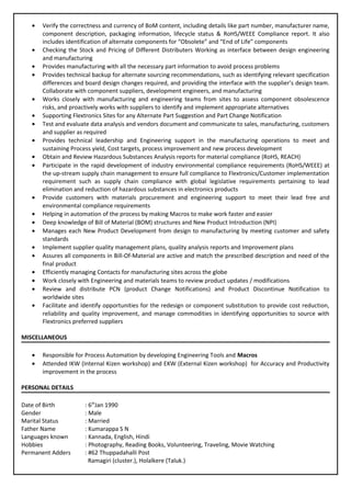 • Verify the correctness and currency of BoM content, including details like part number, manufacturer name,
component description, packaging information, lifecycle status & RoHS/WEEE Compliance report. It also
includes identification of alternate components for “Obsolete” and “End of Life” components
• Checking the Stock and Pricing of Different Distributers Working as interface between design engineering
and manufacturing
• Provides manufacturing with all the necessary part information to avoid process problems
• Provides technical backup for alternate sourcing recommendations, such as identifying relevant specification
differences and board design changes required, and providing the interface with the supplier’s design team.
Collaborate with component suppliers, development engineers, and manufacturing
• Works closely with manufacturing and engineering teams from sites to assess component obsolescence
risks, and proactively works with suppliers to identify and implement appropriate alternatives
• Supporting Flextronics Sites for any Alternate Part Suggestion and Part Change Notification
• Test and evaluate data analysis and vendors document and communicate to sales, manufacturing, customers
and supplier as required
• Provides technical leadership and Engineering support in the manufacturing operations to meet and
sustaining Process yield, Cost targets, process improvement and new process development
• Obtain and Review Hazardous Substances Analysis reports for material compliance (RoHS, REACH)
• Participate in the rapid development of industry environmental compliance requirements (RoHS/WEEE) at
the up-stream supply chain management to ensure full compliance to Flextronics/Customer implementation
requirement such as supply chain compliance with global legislative requirements pertaining to lead
elimination and reduction of hazardous substances in electronics products
• Provide customers with materials procurement and engineering support to meet their lead free and
environmental compliance requirements
• Helping in automation of the process by making Macros to make work faster and easier
• Deep knowledge of Bill of Material (BOM) structures and New Product Introduction (NPI)
• Manages each New Product Development from design to manufacturing by meeting customer and safety
standards
• Implement supplier quality management plans, quality analysis reports and Improvement plans
• Assures all components in Bill-Of-Material are active and match the prescribed description and need of the
final product
• Efficiently managing Contacts for manufacturing sites across the globe
• Work closely with Engineering and materials teams to review product updates / modifications
• Review and distribute PCN (product Change Notifications) and Product Discontinue Notification to
worldwide sites
• Facilitate and identify opportunities for the redesign or component substitution to provide cost reduction,
reliability and quality improvement, and manage commodities in identifying opportunities to source with
Flextronics preferred suppliers
MISCELLANEOUS
• Responsible for Process Automation by developing Engineering Tools and Macros
• Attended IKW (Internal Kizen workshop) and EKW (External Kizen workshop) for Accuracy and Productivity
improvement in the process
PERSONAL DETAILS
Date of Birth : 6th
Jan 1990
Gender : Male
Marital Status : Married
Father Name : Kumarappa S N
Languages known : Kannada, English, Hindi
Hobbies : Photography, Reading Books, Volunteering, Traveling, Movie Watching
Permanent Adders : #62 Thuppadahalli Post
Ramagiri (cluster.), Holalkere (Taluk.)
 