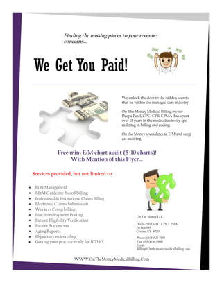 Services provided, but not limited to:
Finding the missing pieces to your revenue
concerns….
Deepa Patel, CPC, CPB, CPMA
Po Box 149
Corbin, KY 40701
Phone: (606)521-9158
Fax: (606)656-0880
Email:
Billing@Onthemoneymedicalbilling.com
We Get You Paid!
On The Money LLC
We unlock the door to the hidden secrets
that lie within the managed care industry!
On The Money Medical Billing owner
Deepa Patel, CPC, CPB, CPMA has spent
over 15 years in the medical industry spe-
cializing in billing and coding.
On the Money specializes in E/M and surgi-
cal auditing.
 EOB Management
 E&M Guideline-based Billing
 Professional & Institutional Claims Billing
 Electronic Claims Submission
 Workers Comp billing
 Line-item Payment Posting
 Patient Eligibility Verification
 Patient Statements
 Aging Reports
 Physician credentialing
 Getting your practice ready for ICD 10
Free mini E/M chart audit (5-10 charts)!
With Mention of this Flyer...
WWW.OnTheMoneyMedicalBilling.Com
 