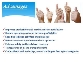  Improves productivity and maximize driver satisfaction
 Reduce operating costs and Increase profitability
 Speed up logistics activities and deliveries
 Better communication between local ops team
 Enhance safety and breakdown recovery
 Transparency of all the transport events
 Cut accidents and fuel usage, two of the largest fleet spend categories
Advantages
 