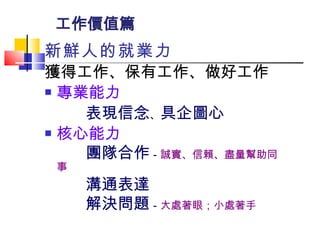 工作價值篇 新鮮人的就業力 獲得工作、保有工作、做好工作 專業能力 表現信念 、 具企圖心 核心能力 團隊合作 － 誠實、信賴、盡量幫助同事 溝通表達 解決問題 － 大處著眼；小處著手 