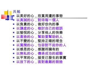 共勉 以美好的心，欣賞周遭的事物  以真誠的心，對待每一個人 以負責的心，做好份內的事       以謙虛的心，檢討自己的錯誤 以愉悅的心，分享他人的快樂    以喜捨的心，幫助要幫助的人 以不變的心，堅持正確的理念      以寬闊的心，包容對不起你的人 以感恩的心，感謝所擁有的        以無私的心，傳承成功的經驗 以平常的心，接受已發生的事實      以放下的心，面對最難的割捨 