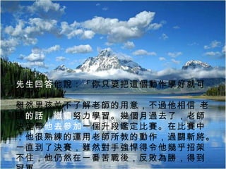 11/21/11 職場認知與自我定位 先生回答 他說：「你只要把這個動作學好就可以了。」    雖然男孩並不了解老師的用意，不過他相信 老師 的話，繼續 努力學習。幾個月過去了，老師決定帶 他去參加 一個升段鑑定比賽。在比賽中，他很熟練的運用老師所教的動作，過關斬將。一直到了決賽，雖然對手強悍得令他幾乎招架不住，他仍然在一番苦戰後，反敗為勝，得到冠軍。   