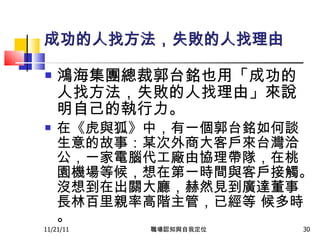 成功的人找方法，失敗的人找理由 鴻海集團總裁郭台銘也用「成功的人找方法，失敗的人找理由」來說明自己的執行力。 在《虎與狐》中，有一個郭台銘如何談生意的故事：某次外商大客戶來台灣洽公，一家電腦代工廠由協理帶隊，在桃園機場等候，想在第一時間與客戶接觸。沒想到在出關大廳，赫然見到廣達董事長林百里親率高階主管，已經等 候多時。 11/21/11 職場認知與自我定位 