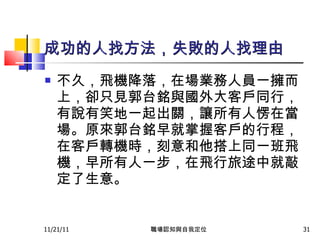 成功的人找方法，失敗的人找理由 不久，飛機降落，在場業務人員一擁而上，卻只見郭台銘與國外大客戶同行，有說有笑地一起出關，讓所有人愣在當場。原來郭台銘早就掌握客戶的行程，在客戶轉機時，刻意和他搭上同一班飛機，早所有人一步，在飛行旅途中就敲定了生意。  11/21/11 職場認知與自我定位 