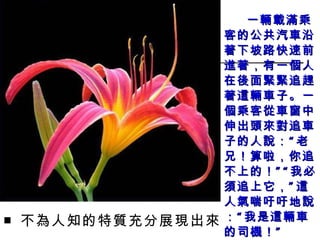 一輛載滿乘客的公共汽車沿著下坡路快速前進著，有一個人在後面緊緊追趕著這輛車子。一個乘客從車窗中伸出頭來對追車子的人說：“老兄！算啦，你追不上的！”“我必須追上它，”這人 氣 喘吁吁地說：“我是這輛車的司機！” ■ 不為人知的特質充分展現出來 