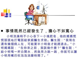 小明洗澡時不小心吞下一小塊肥皂，他的媽媽慌慌張張地打電話給家庭醫生求助。醫生說：“我現在還有幾個病人在，可能要半小時後才能趕過去。”小明媽媽說： “在你來之前，我該做什麼？”醫生說：“給小明喝一杯白開水，然後用力跳一跳，你就可以讓小明用嘴巴吹泡泡消磨時間了。” ■ 事情既然已經發生了，擔心不如寬心  