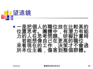 望遠鏡 一是把個人的職位放在比較高的位置思考。團體中，有潛力有能力的人在思考問題、研擬計畫時，若能想像自己在更高的職位，來看現在的工作，決策才不會過於本位主義，傷害到整個群體。   11/21/11 職場認知與自我定位 