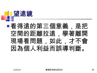 望遠鏡 看得遠的第三個意義，是把空間的距離拉遠，學著離開現場看問題，如此，才不會因為個人利益而誤導判斷 。   11/21/11 職場認知與自我定位 