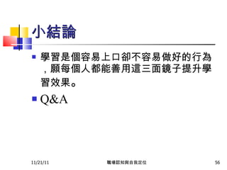 小結論 學習是個容易上口卻不容易做好的行為，願每個人都能善用這三面鏡子提升學習效果 。 Q&A 11/21/11 職場認知與自我定位 