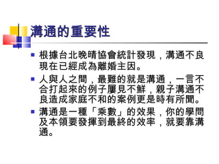 溝通的重要性 根據台北晚晴協會統計發現，溝通不良現在已經成為離婚主因。   人與人之間，最難的就是溝通，一言不合打起來的例子屢見不鮮，親子溝通不良造成家庭不和的案例更是時有所聞。 溝通是一種「乘數」的效果，你的學問及本領要發揮到最終的效率，就要靠溝通。  
