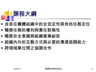 課程大綱 自我在團體組織中的合宜定性與角色任務定位 職務任務的權利與責任對稱性 職務安全意識與組織營業祕密 組織內外的互動方式與必要的溝通協調能力 跨領域單位間之協調合作 11/21/11 職場認知與自我定位 