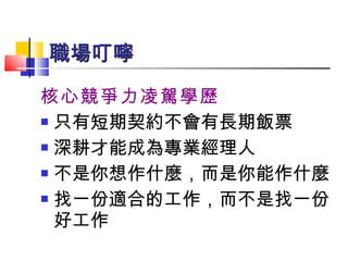 核心競爭力凌駕學歷 只有短期契約不會有長期飯票 深耕才能成為專業經理人 不是你想作什麼，而是你能作什麼 找一份適合的工作，而不是找一份好工作 職場叮嚀   
