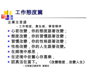 工作態度篇 企業主首選 －工作態度、責任感、學習精神 心若改變，你的態度跟著改變； 態度改變，你的習慣跟著改變； 習慣改變，你的性格跟著改變； 性格改變，你的人生跟著改變。 在順境中感恩， 在逆境中依舊心存喜樂， 認真活在當下。   《改變態度，改變人生》 ～亞都飯店總經理  蘇國垚 