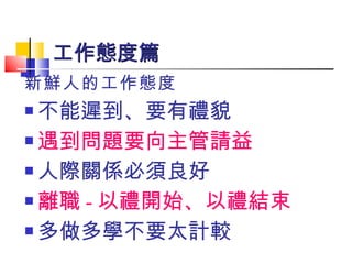 新鮮人的工作態度 不能遲到、要有禮貌 遇到問題要向主管請益 人際關係必須良好 離職 - 以禮開始、以禮結束 多做多學不要太計較 工作態度篇 