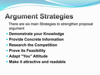 There are six main Strategies to strengthen proposal
 argument
 Demonstrate your Knowledge
 Provide Concrete Information
 Research the Competition
 Prove its Feasibility
 Adapt “You” Attitude
 Make it attractive and readable
 