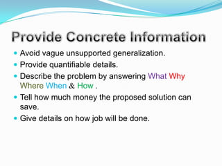  Avoid vague unsupported generalization.
 Provide quantifiable details.
 Describe the problem by answering What Why
  Where When & How .
 Tell how much money the proposed solution can
  save.
 Give details on how job will be done.
 