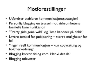 Motforestillinger Utfordrer etablerte kommunikasjonsstrategier! Personlig blogging en trussel mot virksomhetens formelle kommunikasjon ” Pretty girls gone wild” og ”løse kanoner på dekk” Lavere terskel for publisering = større muligheter for feil ” Ingen reell kommunikasjon – kun copycatting og bokmerkedeling” Blogging krever tid og rom. Har vi det da? Blogging utleverer 
