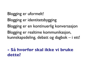 Blogging er uformelt! Blogging er identitetsbygging Blogging er en kontinuerlig konversasjon Blogging er realtime kommunikasjon, kunnskapsdeling, debatt og dagbok – i ett! - Så hvorfor skal ikke vi bruke dette? 