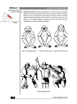 MODULE - 1                                                          Introduction to Communication
Introduction to Mass
     Communication (b) By body movements. Think of signaling ‘bye’ when we leave or pointing
                        fingers or what a cricket umpire does when he raises his finger to tell that a
                        batsman is out. In games like cricket there are plenty of such nonverbal
                        signals or think of Gandhiji’s three monkeys - speak no evil, see no evil,
                        hear no evil. Shaking hands is common all over the world. But the
                        handshakes may convey different meanings.
        Notes




                     Fig. 1.12: (a) Speak no evil      Fig. 1.12: (b) See no evil   Fig. 1.12: (c) Hear no evil




                                                    Fig. 1.13: Batsman out !



      10                                                                            MASS COMMUNICATION
 