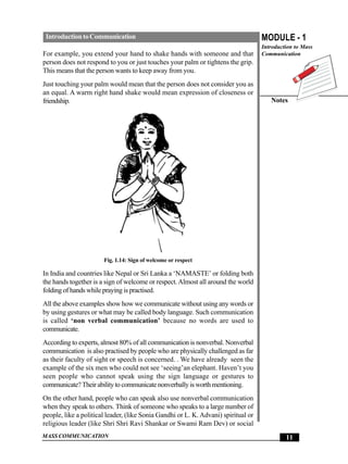 Introduction to Communication                                                      MODULE - 1
                                                                                    Introduction to Mass
For example, you extend your hand to shake hands with someone and that              Communication
person does not respond to you or just touches your palm or tightens the grip.
This means that the person wants to keep away from you.
Just touching your palm would mean that the person does not consider you as
an equal. A warm right hand shake would mean expression of closeness or
friendship.                                                                            Notes




                       Fig. 1.14: Sign of welcome or respect

In India and countries like Nepal or Sri Lanka a ‘NAMASTE’ or folding both
the hands together is a sign of welcome or respect. Almost all around the world
folding of hands while praying is practised.
All the above examples show how we communicate without using any words or
by using gestures or what may be called body language. Such communication
is called ‘non verbal communication’ because no words are used to
communicate.
According to experts, almost 80% of all communication is nonverbal. Nonverbal
communication is also practised by people who are physically challenged as far
as their faculty of sight or speech is concerned. . We have already seen the
example of the six men who could not see ‘seeing’an elephant. Haven’t you
seen people who cannot speak using the sign language or gestures to
communicate? Their ability to communicate nonverbally is worth mentioning.
On the other hand, people who can speak also use nonverbal communication
when they speak to others. Think of someone who speaks to a large number of
people, like a political leader, (like Sonia Gandhi or L. K. Advani) spiritual or
religious leader (like Shri Shri Ravi Shankar or Swami Ram Dev) or social
MASS COMMUNICATION                                                                           11
 