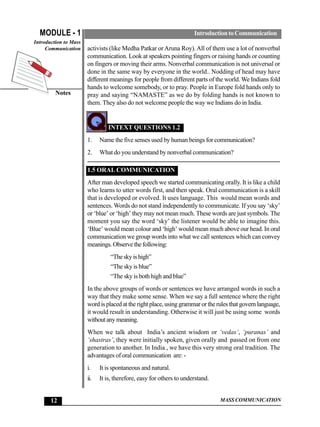MODULE - 1                                                          Introduction to Communication
Introduction to Mass
     Communication     activists (like Medha Patkar or Aruna Roy). All of them use a lot of nonverbal
                       communication. Look at speakers pointing fingers or raising hands or counting
                       on fingers or moving their arms. Nonverbal communication is not universal or
                       done in the same way by everyone in the world.. Nodding of head may have
                       different meanings for people from different parts of the world. We Indians fold
                       hands to welcome somebody, or to pray. People in Europe fold hands only to
         Notes         pray and saying “NAMASTE” as we do by folding hands is not known to
                       them. They also do not welcome people the way we Indians do in India.


                                INTEXT QUESTIONS 1.2
                       1.    Name the five senses used by human beings for communication?
                       2.    What do you understand by nonverbal communication?

                       1.5 ORAL COMMUNICATION
                       After man developed speech we started communicating orally. It is like a child
                       who learns to utter words first, and then speak. Oral communication is a skill
                       that is developed or evolved. It uses language. This would mean words and
                       sentences. Words do not stand independently to communicate. If you say ‘sky’
                       or ‘blue’ or ‘high’ they may not mean much. These words are just symbols. The
                       moment you say the word ‘sky’ the listener would be able to imagine this.
                       ‘Blue’ would mean colour and ‘high’ would mean much above our head. In oral
                       communication we group words into what we call sentences which can convey
                       meanings. Observe the following:
                                 “The sky is high”
                                 “The sky is blue”
                                 “The sky is both high and blue”
                       In the above groups of words or sentences we have arranged words in such a
                       way that they make some sense. When we say a full sentence where the right
                       word is placed at the right place, using grammar or the rules that govern language,
                       it would result in understanding. Otherwise it will just be using some words
                       without any meaning.
                       When we talk about India’s ancient wisdom or ‘vedas’, ‘puranas’ and
                       ‘shastras’, they were initially spoken, given orally and passed on from one
                       generation to another. In India , we have this very strong oral tradition. The
                       advantages of oral communication are: -
                       i.    It is spontaneous and natural.
                       ii.   It is, therefore, easy for others to understand.


       12                                                                       MASS COMMUNICATION
 