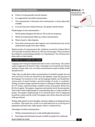 Introduction to Communication                                                         MODULE - 1
                                                                                        Introduction to Mass
iii.   Choice of words generally suits the listeners .                                  Communication

iv.    It is supported by nonverbal communication.
v.     The communicator or the person who communicates, is always physically
       available.
vi.    It can develop close relations between the speaker and the listener.                Notes
Disadvantages of oral communication: -
i.     Words spoken disappear into thin air. The words are temporary.
ii.    Words are not permanent unlike say written communication.
iii.   What is heard is often forgotten.
iv.    Nonverbal communication that supports oral communication may not be
       understood by people from other cultures.
Modern modes of communication like telephone invented by Graham Bell in
1876 and radio invented by Marconi in 1901 use oral messages. These inventions
have helped in communicating instantly over long distances. You will learn more
about radio in a later module.
1.6 WRITTEN COMMUNICATION
Language and writing developed much later in man’s early history. The earliest
script is supposed to be found in China. Until paper was invented by the Chinese
and later in Egypt, there was no written communication except on leather scrolls
and palm leaves.
Today when we talk about written communication it is limited to people who can
write and read. For this one should know the alphabet, script and grammar of
the language. For someone to write, say the language English, one should know
various parts of speech besides a good knowledge of words or vocabulary.
Writing, invention of paper and later invention of printing by Johan Gutenberg in
the 15th century, made knowledge available to many more people. Books were
the first to appear. Newspapers, magazines and journals slowly became popular.
Such written matter helped people in communicating ideas to a larger number of
people. Newspapers helped people to be informed about what is happening
around the country and the world. Newspapers also inform about the activities
of the government.
Writing unlike speech, involves thoughts, correction, editing or rewriting and occurs
in isolation. That means for a writer it is an individual activity involving lot of
preparation and hard work, unlike speech, which is a shared activity.
Advantages of written communication: -
i.     Written communication gives words and thoughts permanence.
ii.    Knowledge and information became available to people who could read.
MASS COMMUNICATION                                                                               13
 