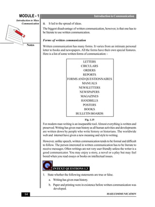 MODULE - 1                                                           Introduction to Communication
Introduction to Mass
     Communication     iii.   It led to the spread of ideas.
                       The biggest disadvantage of written communication, however, is that one has to
                       be literate to use written communication.

                       Forms of written communication
         Notes         Written communication has many forms. It varies from an intimate personal
                       letter to books and newspapers. All the forms have their own special features.
                       Here is a list of some written forms of communication: -

                                                       LETTERS
                                                      CIRCULARS
                                                        ORDERS
                                                       REPORTS
                                              FORMS AND QUESTIONNAIRES
                                                      MANUALS
                                                    NEWSLETTERS
                                                     NEWSPAPERS
                                                     MAGAZINES
                                                      HANDBILLS
                                                       POSTERS
                                                        BOOKS
                                                  BULLETIN BOARDS
                                                               Fig. 1.15
                       For modern man writing is an inseparable tool. Almost everything is written and
                       preserved. Writing has given man history as all human activities and developments
                       are written down by people who write history or historians. The worldwide
                       web and internet have given a new meaning and style to writing.
                       However, unlike speech, written communication tends to be formal and difficult
                       to follow. The person interested in written communication has to be literate to
                       receive messages. Often writings are not very user friendly unless the writer is a
                       good communicator. You may enjoy a story, a novel or a play but may feel
                       bored when you read essays or books on intellectual issues.


                                  INTEXT QUESTIONS 1.3
                       1. State whether the following statements are true or false.
                              a. Writing has given man history.
                              b. Paper and printing were in existence before written communication was
                                 developed.
       14                                                                       MASS COMMUNICATION
 