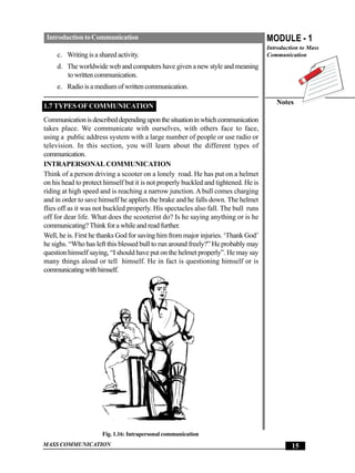 Introduction to Communication                                                       MODULE - 1
                                                                                     Introduction to Mass
     c. Writing is a shared activity.                                                Communication
     d. The worldwide web and computers have given a new style and meaning
        to written communication.
     e. Radio is a medium of written communication.

                                                                                        Notes
1.7 TYPES OF COMMUNICATION
Communication is described depending upon the situation in which communication
takes place. We communicate with ourselves, with others face to face,
using a public address system with a large number of people or use radio or
television. In this section, you will learn about the different types of
communication.
INTRAPERSONAL COMMUNICATION
Think of a person driving a scooter on a lonely road. He has put on a helmet
on his head to protect himself but it is not properly buckled and tightened. He is
riding at high speed and is reaching a narrow junction. A bull comes charging
and in order to save himself he applies the brake and he falls down. The helmet
flies off as it was not buckled properly. His spectacles also fall. The bull runs
off for dear life. What does the scooterist do? Is he saying anything or is he
communicating? Think for a while and read further.
Well, he is. First he thanks God for saving him from major injuries. ‘Thank God’
he sighs. “Who has left this blessed bull to run around freely?” He probably may
question himself saying, “I should have put on the helmet properly”. He may say
many things aloud or tell himself. He in fact is questioning himself or is
communicating with himself.




                      Fig. 1.16: Intrapersonal communication
MASS COMMUNICATION                                                                            15
 