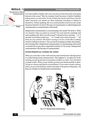 MODULE - 1                                                        Introduction to Communication
Introduction to Mass
     Communication     Let’s take another example. Have you ever seen on television some of our great
                       batsmen at the crease? Take for example, Sunil Gavaskar or Sachin Tendulkar
                       batting shown on television? If one of them has faced a ball from a bowler
                       rather carelessly you should see them muttering something or talking to
                       themselves. Strictly speaking, this is no communication at all as no one except
                       the person himself is involved. This type of communication is called intrapersonal
         Notes         communication or communication with oneself.
                       Intrapersonal communication is communicating with oneself. We all do it. Think
                       of a situation when you spoke to yourself. You went and met somebody and
                       said something silly. Don’t you tell yourself “I should not have said that…” or “I
                       shouldn’t have behaved that way…” or “I made such a fool of myself…”. All
                       these are very common. We all do it as long as we live. In fact this is looking
                       inward or looking at ourselves. This can also be accepting our faults and mistakes,
                       and correcting them. Intrapersonal communication or communicating with oneself
                       is essential for our growth as responsible members of the society. Intrapersonal
                       communication is the first type of communication.
                       INTER PERSONAL COMMUNICATION
                       When you come face to face with someone and communicate with that person
                       it is called interpersonal communication. This happens in our daily life. In the
                       morning you get up and meet your parents, brothers or sisters. You wish them
                       or speak to them. When you go outside you meet your friends and talk to them.
                       You go to a doctor and discuss your problems. If you want to book a railway
                       ticket, you go to the booking counter and speak to the person sitting there. All
                       these are examples of interpersonal communication.




                                             Fig. 1.17: Interpersonal communication


       16                                                                      MASS COMMUNICATION
 