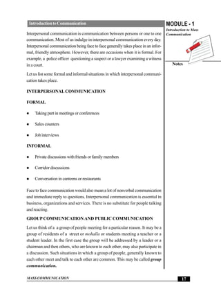Introduction to Communication                                                      MODULE - 1
                                                                                    Introduction to Mass
Interpersonal communication is communication between persons or one to one          Communication
communication. Most of us indulge in interpersonal communication every day.
Interpersonal communication being face to face generally takes place in an infor-
mal, friendly atmosphere. However, there are occasions when it is formal. For
example, a police officer questioning a suspect or a lawyer examining a witness
in a court.                                                                            Notes

Let us list some formal and informal situations in which interpersonal communi-
cation takes place.

INTERPERSONAL COMMUNICATION

FORMAL

     Taking part in meetings or conferences

     Sales counters

     Job interviews

INFORMAL

     Private discussions with friends or family members

     Corridor discussions

     Conversation in canteens or restaurants

Face to face communication would also mean a lot of nonverbal communication
and immediate reply to questions. Interpersonal communication is essential in
business, organizations and services. There is no substitute for people talking
and reacting.

GROUP COMMUNICATION AND PUBLIC COMMUNICATION

Let us think of a a group of people meeting for a particular reason. It may be a
group of residents of a street or mohalla or students meeting a teacher or a
student leader. In the first case the group will be addressed by a leader or a
chairman and then others, who are known to each other, may also participate in
a discussion. Such situations in which a group of people, generally known to
each other meet and talk to each other are common. This may be called group
communication.

MASS COMMUNICATION                                                                           17
 