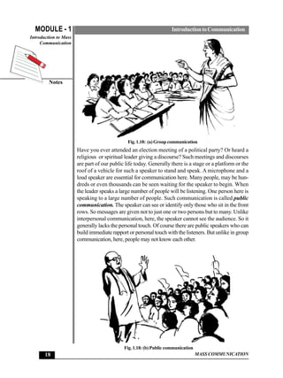 MODULE - 1                                                         Introduction to Communication
Introduction to Mass
     Communication




         Notes




                                               Fig. 1.18: (a) Group communication
                       Have you ever attended an election meeting of a political party? Or heard a
                       religious or spiritual leader giving a discourse? Such meetings and discourses
                       are part of our public life today. Generally there is a stage or a platform or the
                       roof of a vehicle for such a speaker to stand and speak. A microphone and a
                       loud speaker are essential for communication here. Many people, may be hun-
                       dreds or even thousands can be seen waiting for the speaker to begin. When
                       the leader speaks a large number of people will be listening. One person here is
                       speaking to a large number of people. Such communication is called public
                       communication. The speaker can see or identify only those who sit in the front
                       rows. So messages are given not to just one or two persons but to many. Unlike
                       interpersonal communication, here, the speaker cannot see the audience. So it
                       generally lacks the personal touch. Of course there are public speakers who can
                       build immediate rapport or personal touch with the listeners. But unlike in group
                       communication, here, people may not know each other.




                                             Fig. 1.18: (b) Public communication
       18                                                                          MASS COMMUNICATION
 