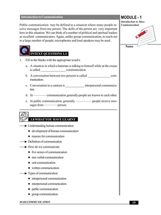 Introduction to Communication                                                        MODULE - 1
                                                                                      Introduction to Mass
Public communication may be defined as a situation where many people re-              Communication
ceive messages from one person. The skills of the person are very important
here in this situation. We can think of a number of political and spiritual leaders
as excellent communicators. Again, unlike group communication, to reach out
to a large number of people, microphones and loud speakers may be used .
                                                                                         Notes

         INTEXT QUESTIONS 1.4
1.   Fill in the blanks with the appropriate word/s:
     a. A situation in which a batsman is talking to himself while at the crease
        is called ________________ communication.
     b. A conversation between two persons is called ______________ com-
        munication.
     c. Conversation in a canteen is ____________ interpersonal communica-
        tion
     d. In ———— communication generally people are known to each other.
     e. In public communication, generally ————— people receive mes-
        sages from ———— person.



         1.8 WHAT YOU HAVE LEARNT
       Understanding human communication
          development of human communication
          reasons for communication
       Definition of communication
       How do we communicate
          five senses of communication
          non verbal communication
          oral communication
          written communication
       Types of communication
          intrapersonal communication
          interpersonal communication
          public communication
          group communication

MASS COMMUNICATION                                                                             19
 