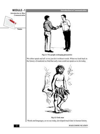 MODULE - 1                                                        Introduction to Communication
Introduction to Mass
     Communication




         Notes




                                          Fig.1.1: Two people exchanging pleasantries

                       We either speak and tell or we just do it without words. When we look back in
                       the history of mankind we find that early man could not speak as we do today.




                                                       Fig.1.2: Early man
                       Words and languages, as we use today, developed much later in human history.

       2                                                                        MASS COMMUNICATION
 