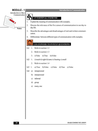 MODULE - 1                                                           Introduction to Communication
Introduction to Mass
     Communication
                                 1.9 TERMINAL EXERCISE
                       1.    Explain the meaning of communication with examples.
                       2.    Discuss the relevance of the five senses of communication in our day to
         Notes               day life.
                       3.    Describe the advantages and disadvantages of oral and written communi-
                             cation.
                       4.    Differentiate between different types of communication with examples.


                                 1.10 ANSWERS TO INTEXT QUESTIONS
                       1.1   1. Refer to section 1.2
                             2. Refer to section 1.3
                             3. i) False     ii) True    iii) False
                       1.2   1. i) touch ii) sight iii) taste iv) hearing v) smell
                             2. Refer to section 1.4
                       1.3 1.     a) True    b) False     c) False     d) True       e) False
                       1.4 a) intrapersonal
                             b) interpersonal
                             c) informal
                             d) group
                             e) many, one




       20                                                                            MASS COMMUNICATION
 