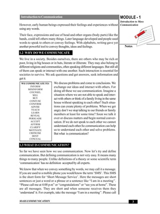 Introduction to Communication                                                           MODULE - 1
                                                                                         Introduction to Mass
However, early human beings expressed their feelings and experiences without Communication
using any words.
Their face, expressions and use of head and other organs (body parts) like the
hands, could tell others many things. Later language developed and people used
words to speak to others or convey feelings. With alphabets, writing gave yet
another powerful tool to convey thoughts, ideas and feelings.                               Notes

1.2 WHY DO WE COMMUNICATE
We live in a society. Besides ourselves, there are others who may be rich or
poor, living in big houses or in huts, literate or illiterate. They may also belong to
different religions and communities, often speaking different languages. But still all
of them can speak or interact with one another. Such interaction is essential for
societies to survive. We ask questions and get answers, seek information and
get it.
 WE COMMUNICATE TO:           We discuss problems and come to conclusions. We
          INFORM              exchange our ideas and interact with others. For
        MISINFORM
          COUNSEL
                              doing all these we use communication. Imagine a
            SELL              situation where we are not able to speak and inter-
            BUY               act with others or think of a family living in the same
          CONFUSE
         CONFIRM
                              house without speaking to each other? Such situa-
           ADVISE             tions can create plenty of problems. When we get
           TEACH              angry don’t we stop talking to our friends or family
           LEARN
           REVEAL
                              members at least for some time? Soon we talk it
         PERSUADE             over or discuss matters and begin normal conver-
           ACCEPT             sation. If we do not speak to each other we cannot
           AFFIRM
          CLARIFY
                              understand each other.So communication can help
         MOTIVATE             us to understand each other and solve problems.
         CRITICISE            But what is communication?
         DENY
        CONCEAL

1.3 WHAT IS COMMUNICATION?
So far we have seen how we use communication. Now let’s try and define
communication. But defining communication is not very easy. It means many
things to many people. Unlike definitions of a theory or some scientific term
‘communication’ has no definition accepted by all experts.
We know that when we convey something by words, we may call it a message.
If you are used to a mobile phone you would know the term ‘SMS’. This SMS
is the short form for ‘Short Message Service’. Here the messages are short
sentences or just a word or a phrase or a sentence like “I am in a meeting’’.
“Please call me at 4:00 p.m” or “congratulations” or “see you at home”. These
are all messages. They are short and when someone receives them they
‘understand’ it. For example, take the message “I am in a meeting’’. Please call

MASS COMMUNICATION                                                                                 3
 