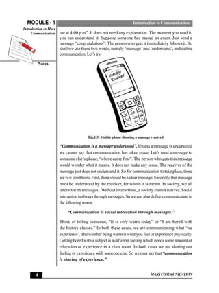 MODULE - 1                                                        Introduction to Communication
Introduction to Mass
     Communication     me at 4:00 p.m”. It does not need any explanation. The moment you read it,
                       you can understand it. Suppose someone has passed an exam. Just send a
                       message “congratulations”. The person who gets it immediately follows it. So
                       shall we use these two words, namely ‘message’ and ‘understand’, and define
                       communication. Let’s try.

         Notes




                                        Fig.1.3: Mobile phone showing a message received

                       “Communication is a message understood”. Unless a message is understood
                       we cannot say that communication has taken place. Let’s send a message to
                       someone else’s phone, “where came first”. The person who gets this message
                       would wonder what it means. It does not make any sense. The receiver of the
                       message just does not understand it. So for communication to take place, there
                       are two conditions. First, there should be a clear message. Secondly, that message
                       must be understood by the receiver, for whom it is meant. In society, we all
                       interact with messages.. Without interactions, a society cannot survive. Social
                       interaction is always through messages. So we can also define communication in
                       the following words.

                            “Communication is social interaction through messages.”

                       Think of telling someone, “It is very warm today” or “I am bored with
                       the history classes.” In both these cases, we are communicating what ‘we
                       experience’. The weather being warm is what you feel or experience physically.
                       Getting bored with a subject is a different feeling which needs some amount of
                       education or experience in a class room. In both cases we are sharing our
                       feeling or experience with someone else. So we may say that “communication
                       is sharing of experience.”


       4                                                                       MASS COMMUNICATION
 