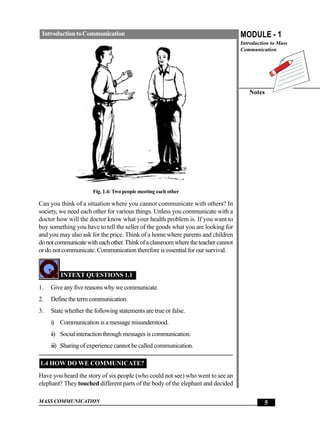 Introduction to Communication                                                      MODULE - 1
                                                                                    Introduction to Mass
                                                                                    Communication




                                                                                       Notes




                      Fig. 1.4: Two people meeting each other

Can you think of a situation where you cannot communicate with others? In
society, we need each other for various things. Unless you communicate with a
doctor how will the doctor know what your health problem is. If you want to
buy something you have to tell the seller of the goods what you are looking for
and you may also ask for the price. Think of a home where parents and children
do not communicate with each other. Think of a classroom where the teacher cannot
or do not communicate. Communication therefore is essential for our survival.


         INTEXT QUESTIONS 1.1
1.   Give any five reasons why we communicate.
2.   Define the term communication.
3.   State whether the following statements are true or false.
     i) Communication is a message misunderstood.
     ii) Social interaction through messages is communication.
     iii) Sharing of experience cannot be called communication.

1.4 HOW DO WE COMMUNICATE?
Have you heard the story of six people (who could not see) who went to see an
elephant? They touched different parts of the body of the elephant and decided

MASS COMMUNICATION                                                                            5
 
