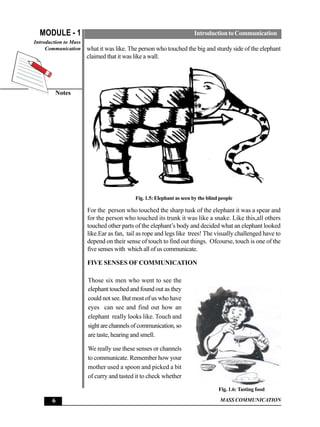 MODULE - 1                                                          Introduction to Communication
Introduction to Mass
     Communication     what it was like. The person who touched the big and sturdy side of the elephant
                       claimed that it was like a wall.




         Notes




                                           Fig. 1.5: Elephant as seen by the blind people

                       For the person who touched the sharp tusk of the elephant it was a spear and
                       for the person who touched its trunk it was like a snake. Like this,all others
                       touched other parts of the elephant’s body and decided what an elephant looked
                       like.Ear as fan, tail as rope and legs like trees! The visually challenged have to
                       depend on their sense of touch to find out things. Ofcourse, touch is one of the
                       five senses with which all of us communicate.

                       FIVE SENSES OF COMMUNICATION

                       Those six men who went to see the
                       elephant touched and found out as they
                       could not see. But most of us who have
                       eyes can see and find out how an
                       elephant really looks like. Touch and
                       sight are channels of communication, so
                       are taste, hearing and smell.

                       We really use these senses or channels
                       to communicate. Remember how your
                       mother used a spoon and picked a bit
                       of curry and tasted it to check whether

                                                                                  Fig. 1.6: Tasting food

       6                                                                           MASS COMMUNICATION
 