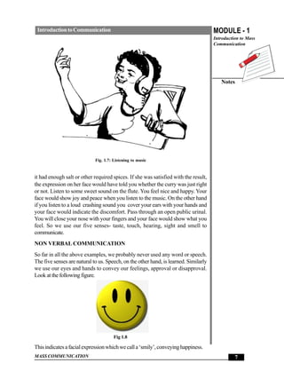 Introduction to Communication                                                        MODULE - 1
                                                                                      Introduction to Mass
                                                                                      Communication




                                                                                         Notes




                             Fig. 1.7: Listening to music


it had enough salt or other required spices. If she was satisfied with the result,
the expression on her face would have told you whether the curry was just right
or not. Listen to some sweet sound on the flute. You feel nice and happy. Your
face would show joy and peace when you listen to the music. On the other hand
if you listen to a loud crashing sound you cover your ears with your hands and
your face would indicate the discomfort. Pass through an open public urinal.
You will close your nose with your fingers and your face would show what you
feel. So we use our five senses- taste, touch, hearing, sight and smell to
communicate.
NON VERBAL COMMUNICATION
So far in all the above examples, we probably never used any word or speech.
The five senses are natural to us. Speech, on the other hand, is learned. Similarly
we use our eyes and hands to convey our feelings, approval or disapproval.
Look at the following figure.




                                       Fig 1.8

This indicates a facial expression which we call a ‘smily’, conveying happiness.
MASS COMMUNICATION                                                                              7
 