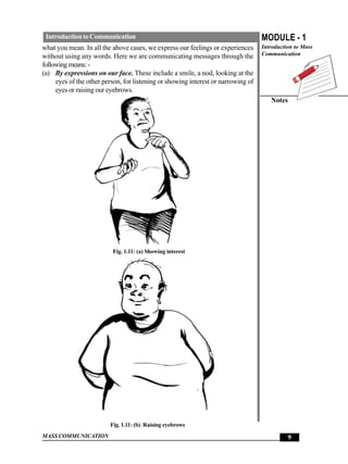 Introduction to Communication                                                     MODULE - 1
what you mean. In all the above cases, we express our feelings or experiences      Introduction to Mass
without using any words. Here we are communicating messages through the            Communication
following means: -
(a) By expressions on our face. These include a smile, a nod, looking at the
     eyes of the other person, for listening or showing interest or narrowing of
     eyes or raising our eyebrows.
                                                                                      Notes




                          Fig. 1.11: (a) Showing interest




                         Fig. 1.11: (b) Raising eyebrows
MASS COMMUNICATION                                                                           9
 