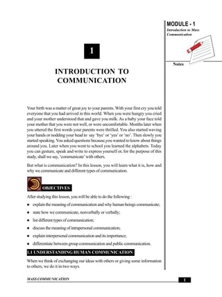 Introduction to Communication                                                       MODULE - 1
                                                                                     Introduction to Mass
                                                                                     Communication



                                       1
                                                                                        Notes
                 INTRODUCTION TO
                  COMMUNICATION


Your birth was a matter of great joy to your parents. With your first cry you told
everyone that you had arrived in this world. When you were hungry you cried
and your mother understood that and gave you milk. As a baby your face told
your mother that you were not well, or were uncomfortable. Months later when
you uttered the first words your parents were thrilled. You also started waving
your hands or nodding your head to say ‘bye’ or ‘yes’ or ‘no’. Then slowly you
started speaking. You asked questions because,you wanted to know about things
around you. Later when you went to school you learned the alphabets. Today
you can gesture, speak and write to express yourself or, for the purpose of this
study, shall we say, ‘communicate’ with others.
But what is communication? In this lesson, you will learn what it is, how and
why we communicate and different types of communication.


         OBJECTIVES
After studying this lesson, you will be able to do the following :
   explain the meaning of communication and why human beings communicate;
   state how we communicate, nonverbally or verbally;
   list different types of communication;
   discuss the meaning of intrapersonal communication;
   explain interpersonal communication and its importance;
   differentiate between group communication and public communication.
1.1 UNDERSTANDING HUMAN COMMUNICATION
When we think of exchanging our ideas with others or giving some information
to others, we do it in two ways.

MASS COMMUNICATION                                                                             1
 