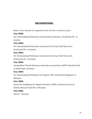 RECOGNITIONS:


Some of the awards & recognitions that we have received in past..
Year 2000:
For Outstanding Performance presented by Chairman, Prudential Plc. at
London
Year 2002:
For Outstanding Performance presented by Group Chief Executive,
Prudential Plc. at London
Year 2003:
For Outstanding Performance presented by Group Chief Executive,
Prudential Plc. at London
Year 2004:
Among Most Valued Business Associates presented by HDFC Standard Life
at Edinburgh, Scotland
Year 2004:
For Outstanding Performance by Deputy CEO, Prudential Singapore at
Malaysia
Year 2006:
Award for mobilizing the Highest Number of SIPs at National Level by
Fidelity Mutual Fund Plc at Mumbai
Year 2006:
Award – Vietnam




                                                                        10
 
