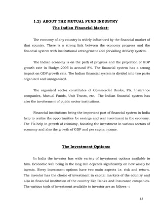 1.2) ABOUT THE MUTUAL FUND INDUSTRY
                   The Indian Financial Market:


      The economy of any country is widely influenced by the financial market of
that country. There is a strong link between the economy progress and the
financial system with institutional arrangement and prevailing delivery system.


      The Indian economy is on the path of progress and the projection of GDP
growth rate in Budget-2005 is around 8%. The financial system has a strong
impact on GDP growth rate. The Indian financial system is divided into two parts
organized and unorganized.


      The organized sector constitutes of Commercial Banks, FIs, Insurance
companies, Mutual Funds, Unit Trusts, etc. The Indian financial system has
also the involvement of public sector institutions.


      Financial institutions being the important part of financial system in India
help to realize the opportunities for savings and real investment in the economy.
The FIs help in growth of economy, boosting the investment in various sectors of
economy and also the growth of GDP and per capita income.




                         The Investment Options:


      In India the investor has wide variety of investment options available to
him. Economic well being in the long run depends significantly on how wisely he
invests. Every investment options have two main aspects i.e. risk and return.
The investor has the choice of investment in capital markets of the country and
also in financial institution of the country like Banks and Insurance companies.
The various tools of investment available to investor are as follows -:


                                                                           12
 