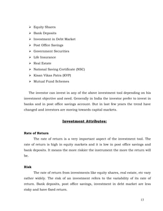  Equity Shares
       Bank Deposits
       Investment in Debt Market
       Post Office Savings
       Government Securities
       Life Insurance
       Real Estate
       National Saving Certificate (NSC)
       Kisan Vikas Patra (KVP)
       Mutual Fund Schemes


      The investor can invest in any of the above investment tool depending on his
investment objective and need. Generally in India the investor prefer to invest in
banks and in post office savings account. But in last few years the trend have
changed and investors are moving towards capital markets.


                          Investment Attributes:


Rate of Return
        The rate of return is a very important aspect of the investment tool. The
rate of return is high in equity markets and it is low in post office savings and
bank deposits. It means the more riskier the instrument the more the return will
be.


Risk
        The rate of return from investments like equity shares, real estate, etc vary
rather widely. The risk of an investment refers to the variability of its rate of
return. Bank deposits, post office savings, investment in debt market are less
risky and have fixed return.


                                                                              13
 