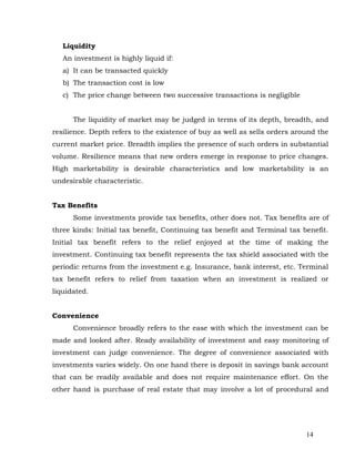 Liquidity
   An investment is highly liquid if:
   a) It can be transacted quickly
   b) The transaction cost is low
   c) The price change between two successive transactions is negligible


      The liquidity of market may be judged in terms of its depth, breadth, and
resilience. Depth refers to the existence of buy as well as sells orders around the
current market price. Breadth implies the presence of such orders in substantial
volume. Resilience means that new orders emerge in response to price changes.
High marketability is desirable characteristics and low marketability is an
undesirable characteristic.


Tax Benefits
      Some investments provide tax benefits, other does not. Tax benefits are of
three kinds: Initial tax benefit, Continuing tax benefit and Terminal tax benefit.
Initial tax benefit refers to the relief enjoyed at the time of making the
investment. Continuing tax benefit represents the tax shield associated with the
periodic returns from the investment e.g. Insurance, bank interest, etc. Terminal
tax benefit refers to relief from taxation when an investment is realized or
liquidated.


Convenience
      Convenience broadly refers to the ease with which the investment can be
made and looked after. Ready availability of investment and easy monitoring of
investment can judge convenience. The degree of convenience associated with
investments varies widely. On one hand there is deposit in savings bank account
that can be readily available and does not require maintenance effort. On the
other hand is purchase of real estate that may involve a lot of procedural and




                                                                            14
 